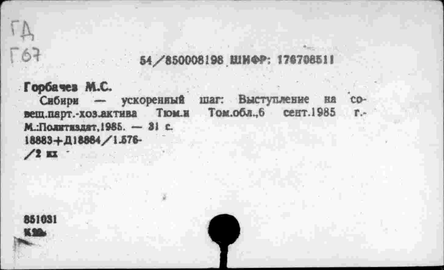 ﻿ГД
’ 63	54/850008198 ШИ«Ф. 178708511
Горбачев М.С.
Сибири — ускоренный шаг: Выступление на со-вещ.парт.-хозлктива Ткж.ж Том.обл.,6 сент.1985	г.*
М.:Полгтидгг,198&. — 31 е.
18883+Д18884/1.578-
/7 кх ’
851031 кш